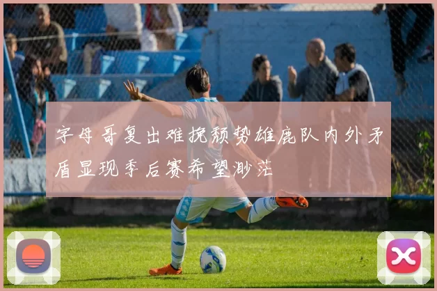 字母哥复出难挽颓势雄鹿队内外矛盾显现季后赛希望渺茫