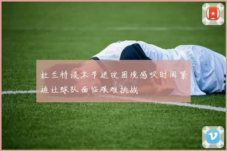杜兰特谈末节进攻困境感叹时间紧迫让球队面临艰难挑战
