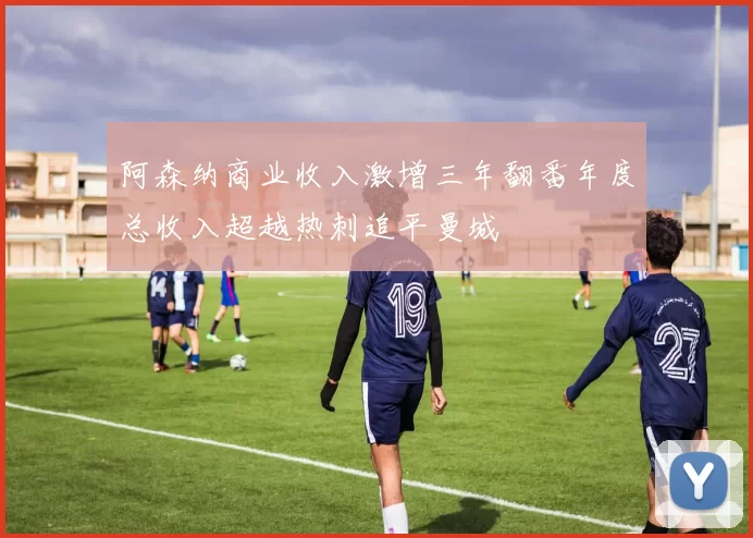 阿森纳商业收入激增三年翻番年度总收入超越热刺追平曼城
