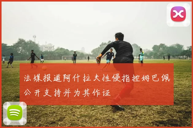 法媒报道阿什拉夫性侵指控姆巴佩公开支持并为其作证