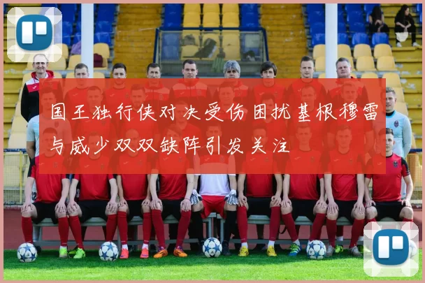 国王独行侠对决受伤困扰基根穆雷与威少双双缺阵引发关注