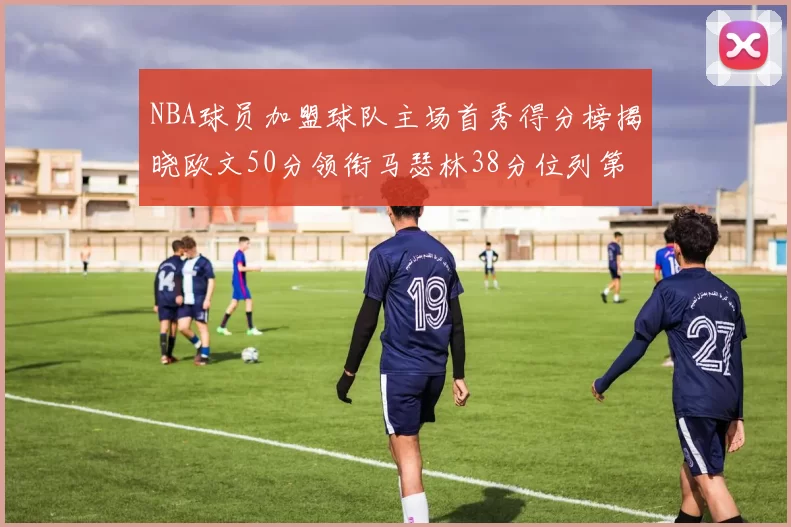 NBA球员加盟球队主场首秀得分榜揭晓欧文50分领衔马瑟林38分位列第四