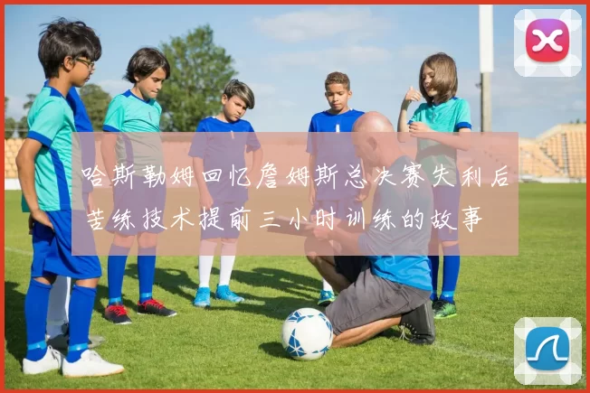 哈斯勒姆回忆詹姆斯总决赛失利后苦练技术提前三小时训练的故事