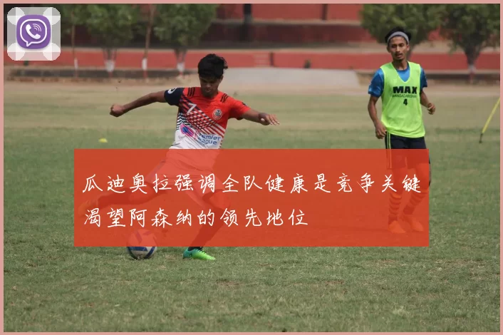 瓜迪奥拉强调全队健康是竞争关键渴望阿森纳的领先地位