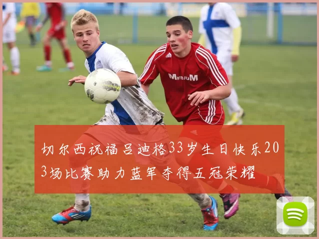 切尔西祝福吕迪格33岁生日快乐203场比赛助力蓝军夺得五冠荣耀