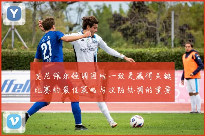 克尼佩尔强调团结一致是赢得关键比赛的最佳策略与攻防协调的重要性