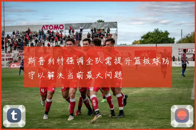 斯普利特强调全队需提升篮板球防守以解决当前最大问题