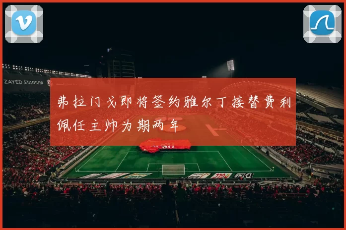 弗拉门戈即将签约雅尔丁接替费利佩任主帅为期两年
